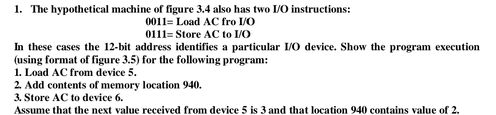 1. The hypothetical machine of figure 3.4 also has two I/O instructions:
0011= Load AC fro I/O
0111= Store AC to I/O
In these cases the 12-bit address identifies a particular I/O device. Show the program execution
(using format of figure 3.5) for the following program:
1. Load AC from device 5.
2. Add contents of memory location 940.
3. Store AC to device 6.
Assume that the next value received from device 5 is 3 and that location 940 contains value of 2.
