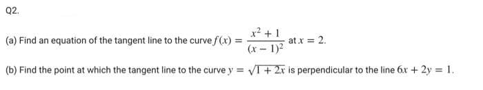 Q2.
x? +1
(a) Find an equation of the tangent line to the curve f(x) =
at x = 2.
(x- 1)2
(b) Find the point at which the tangent line to the curve y = VI + 2x is perpendicular to the line 6x + 2y = 1.
