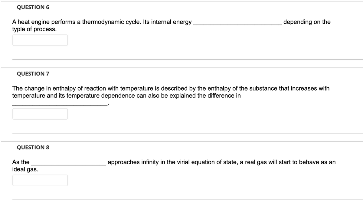 QUESTION 6
A heat engine performs a thermodynamic cycle. Its internal energy
typle of process.
QUESTION 7
The change in enthalpy of reaction with temperature is described by the enthalpy of the substance that increases with
temperature and its temperature dependence can also be explained the difference in
QUESTION 8
depending on the
As the
ideal gas.
approaches infinity in the virial equation of state, a real gas will start to behave as an