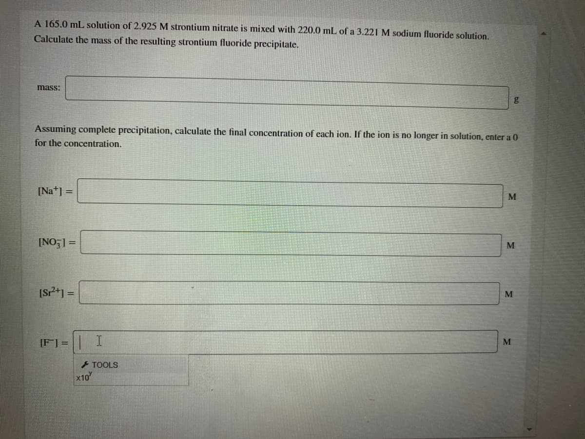 A 165.0 mL solution of 2.925 M strontium nitrate is mixed with 220.0 mL of a 3.221 M sodium fluoride solution.
Calculate the mass of the resulting strontium fluoride precipitate.
mass:
Assuming complete precipitation, calculate the final concentration of each ion. If the ion is no longer in solution, enter a 0
for the concentration.
[Na*] =
[NO ] =
M
[sP*) =
M
%3D
[F] = I
M
- TOOLS
x10
