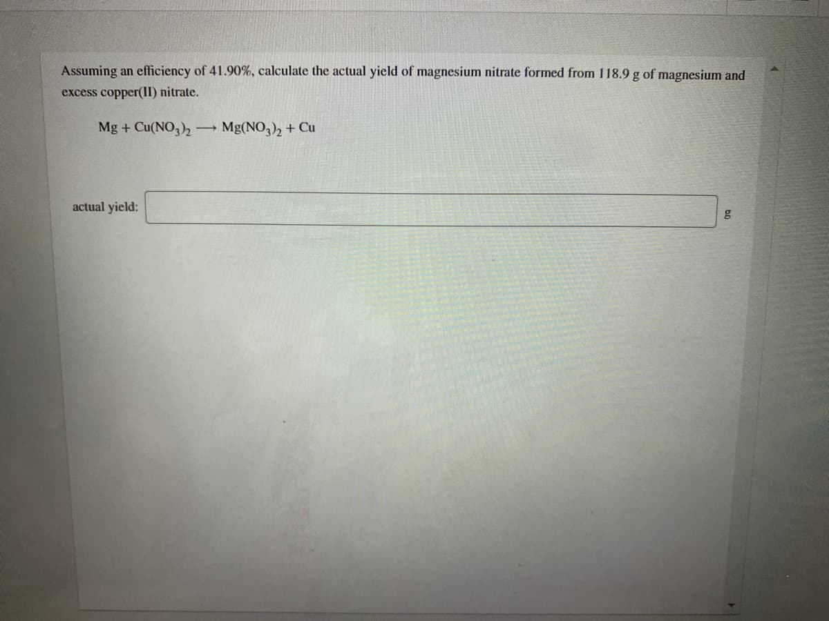 Assuming an efficiency of 41.90%, calculate the actual yield of magnesium nitrate formed from 118.9 g of magnesium and
excess copper(II) nitrate.
Mg + Cu(NO3)2
Mg(NO,), + Cu
actual yield:
