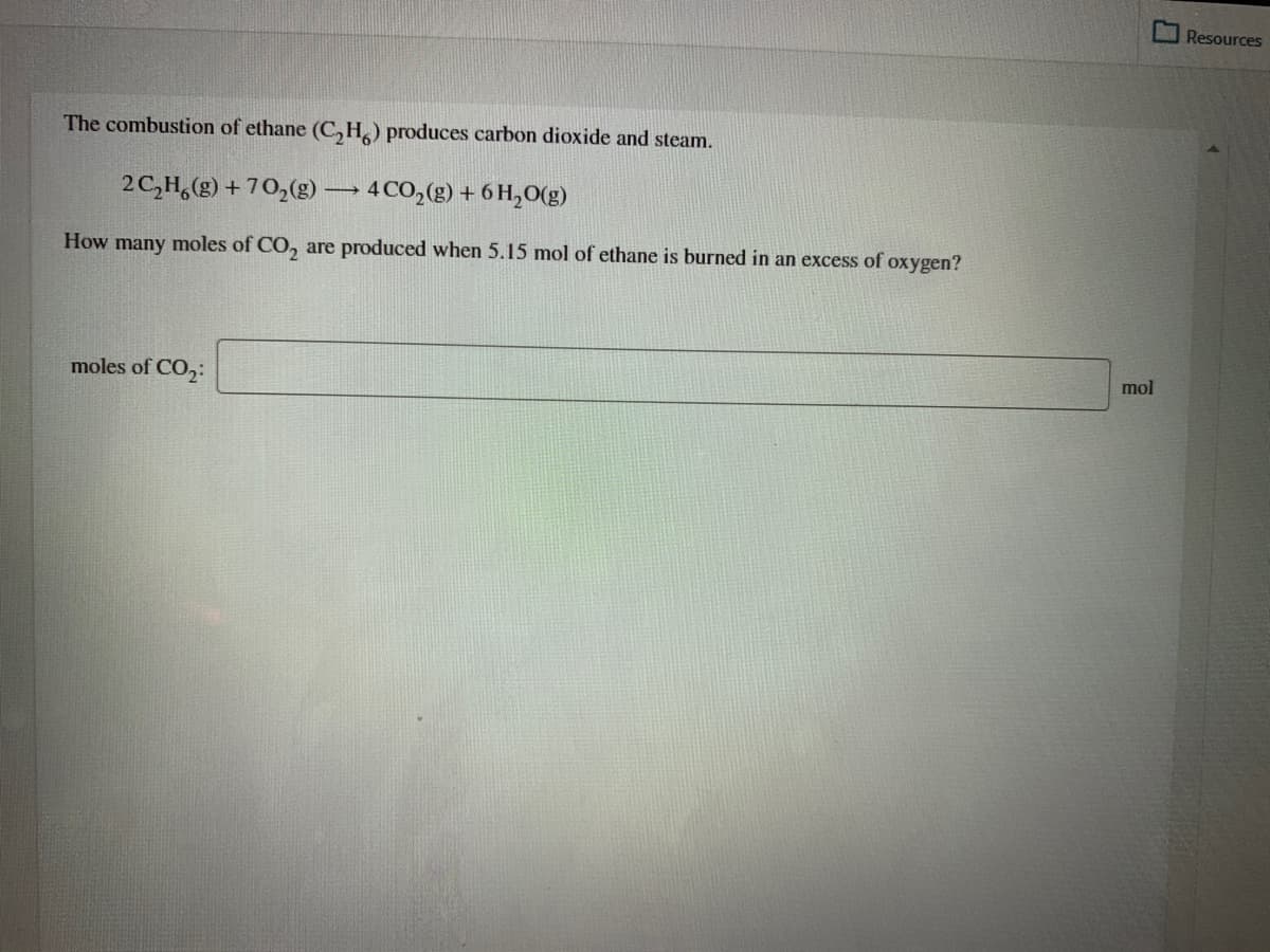 Resources
The combustion of ethane (C,H) produces carbon dioxide and steam.
2C,H,(g) + 70,(g) → 4CO,(g) + 6 H,O(g)
How many moles of CO, are produced when 5.15 mol of ethane is burned in an excess of oxygen?
moles of CO,:
mol
