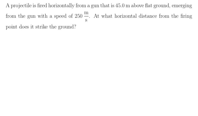 A projectile is fired horizontally from a gun that is 45.0 m above flat ground, emerging
from the gun with a speed of 250 . At what horizontal distance from the firing
S
point does it strike the ground?
