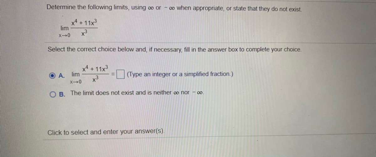 Determine the following limits, using oo or - o0 when appropriate, or state that they do not exist.
x4 +11x3
lim
x3
Select the correct choice below and, if necessary, fill in the answer box to complete your choice.
x + 11x3
lim
O A.
x3
(Type an integer or a simplified fraction.)
O B. The limit does not exist and is neither ∞ nor – ∞.
Click to select and enter your answer(s).
