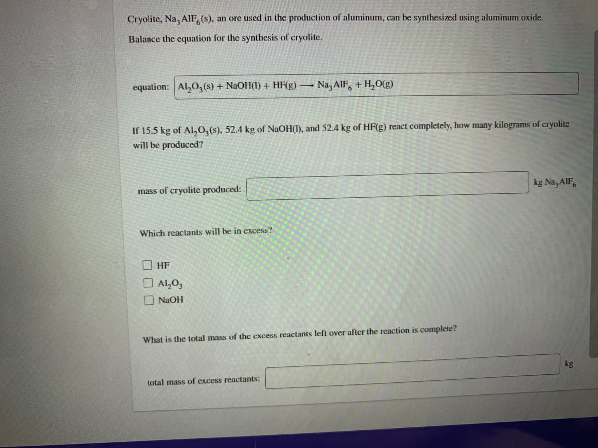 Cryolite, Na, AlF,(s), an ore used in the production of aluminum, can be synthesized using aluminum oxide.
Balance the equation for the synthesis of cryolite.
equation: Al,0,(s) + NaOH(I) + HF(g).
Na,AIF, + H,O(g)
If 15.5 kg of Al,0,(s), 52.4 kg of NaOH(1), and 52.4 kg of HF(g) react completely, how many kilograms of cryolite
will be produced?
kg Na, AIF,
mass of cryolite produced:
Which reactants will be in excess?
HF
O AL03
O NaOH
What is the total mass of the excess reactants left over after the reaction is complete?
kg
total mass of excess reactants:
