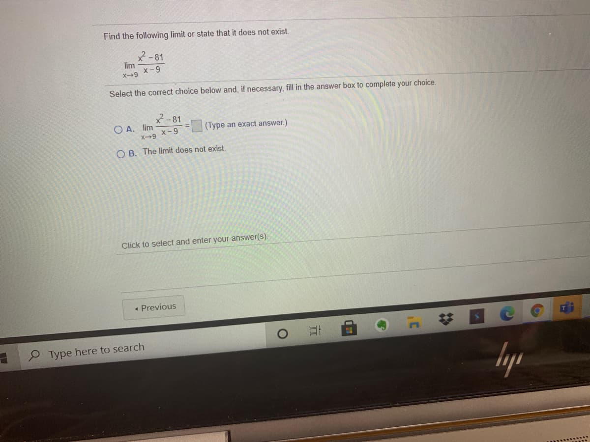 Find the following limit or state that it does not exist.
X-81
lim
x-9
x→9
Select the correct choice below and, if necessary, fill in the answer box to complete your choice.
x -81
O A. lim
(Type an exact answer.)
x-9
X9
O B. The limit does not exist.
Click to select and enter your answer(s).
« Previous
Type here to search
lyp
