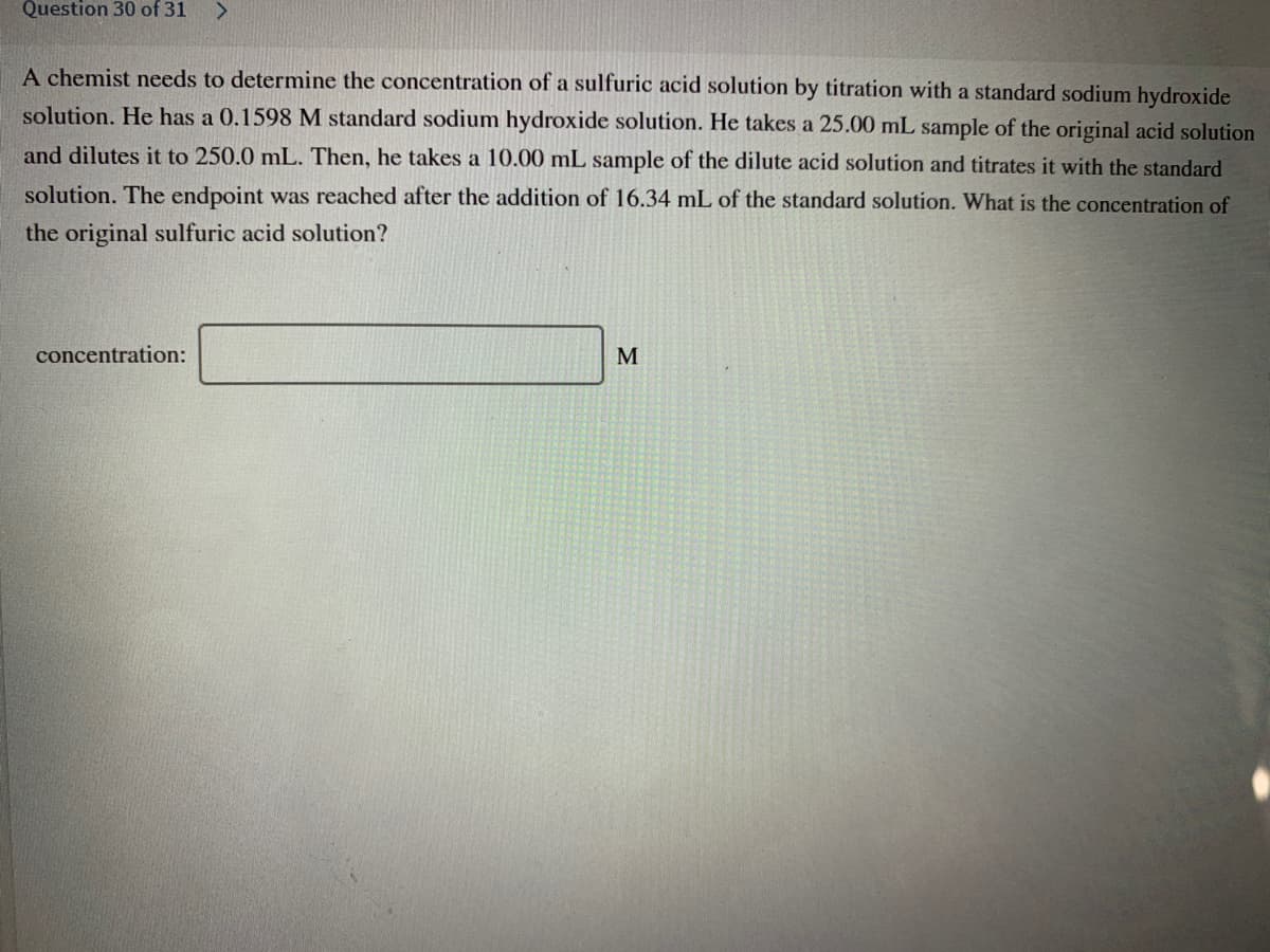 Question 30 of 31
A chemist needs to determine the concentration of a sulfuric acid solution by titration with a standard sodium hydroxide
solution. He has a 0.1598 M standard sodium hydroxide solution. He takes a 25.00 mL sample of the original acid solution
and dilutes it to 250.0 mL. Then, he takes a 10.00 mL sample of the dilute acid solution and titrates it with the standard
solution. The endpoint was reached after the addition of 16.34 mL of the standard solution. What is the concentration of
the original sulfuric acid solution?
concentration:
