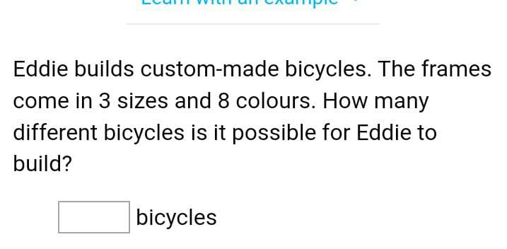 Eddie builds custom-made bicycles. The frames
come in 3 sizes and 8 colours. How many
different bicycles is it possible for Eddie to
build?
bicycles

