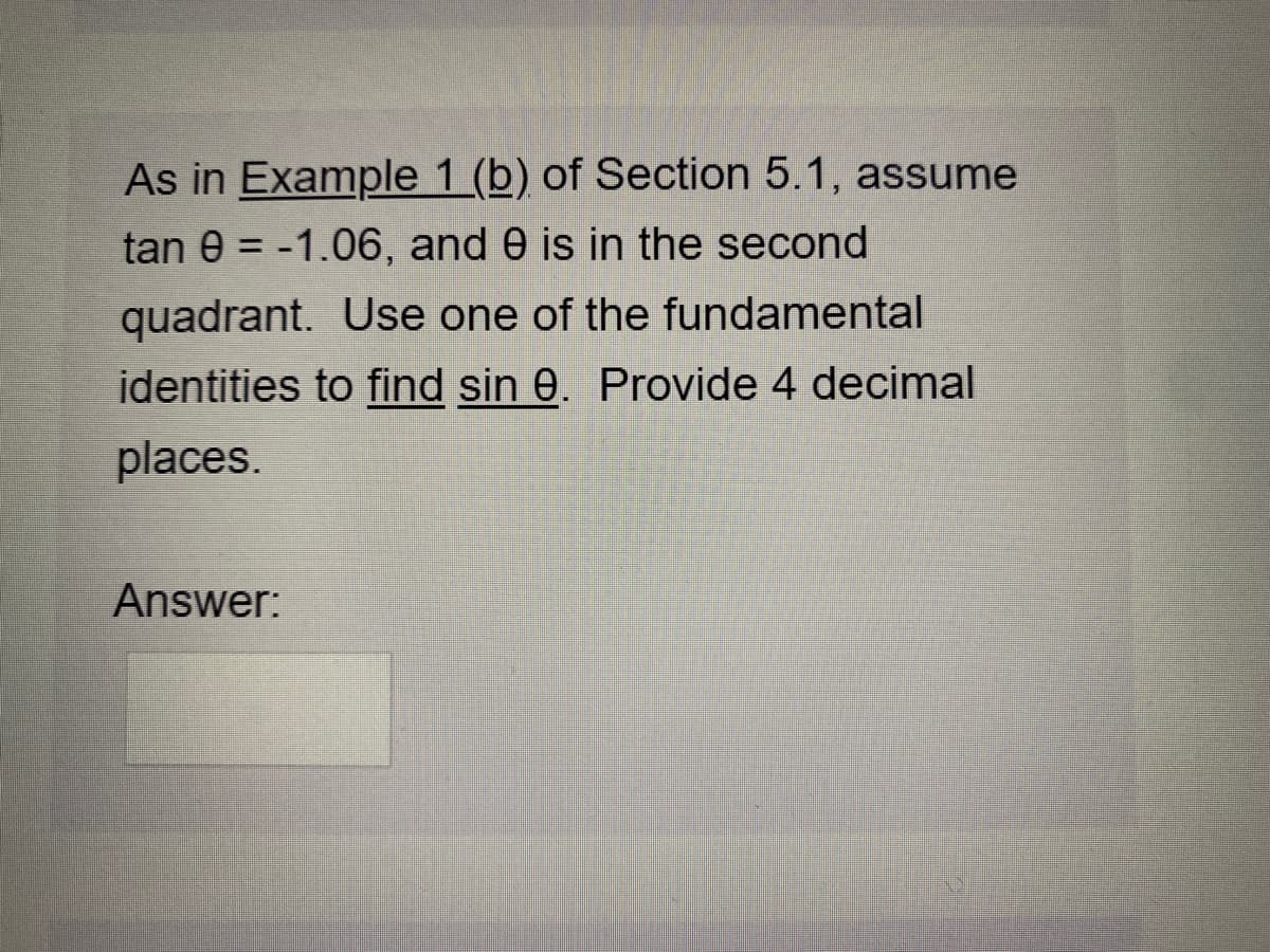 As in Example 1 (b) of Section 5.1, assume
tan e = -1.06, and 0 is in the second
%3D
quadrant. Use one of the fundamental
identities to find sin 0. Provide 4 decimal
places.
Answer:
