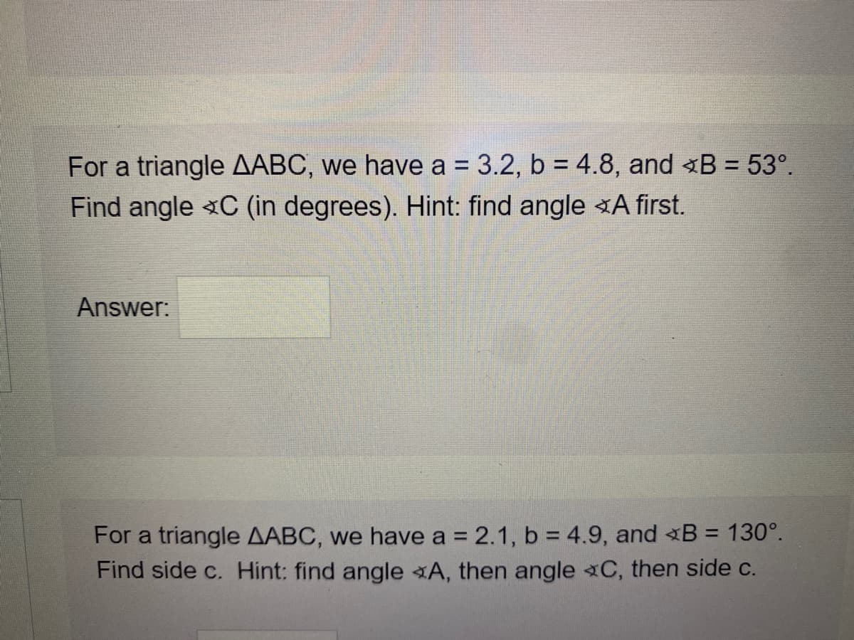 For a triangle AABC, we have a = 3.2, b = 4.8, and B = 53°.
%3D
Find angle C (in degrees). Hint: find angle A first.
Answer:
For a triangle AABC, we have a = 2.1, b = 4.9, and B = 130°.
Find side c. Hint: find angle A, then angle C, then side c.
%3D
