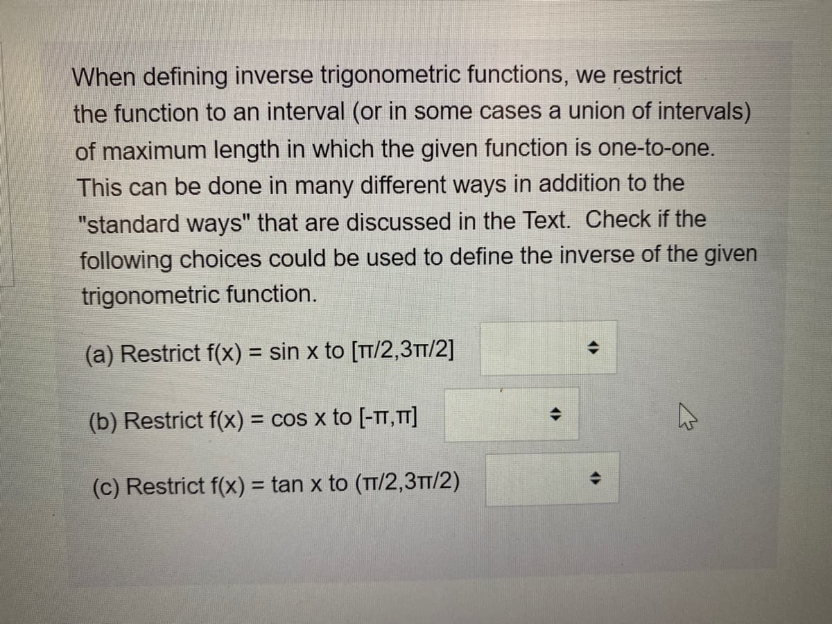 When defining inverse trigonometric functions, we restrict
the function to an interval (or in some cases a union of intervals)
of maximum length in which the given function is one-to-one.
This can be done in many different ways in addition to the
"standard ways" that are discussed in the Text. Check if the
following choices could be used to define the inverse of the given
trigonometric function.
(a) Restrict f(x) = sin x to [TT/2,3TT/2]
%3D
(b) Restrict f(x) = cos x to [-TT, T]
(c) Restrict f(x) = tan x to (TT/2,3TT/2)

