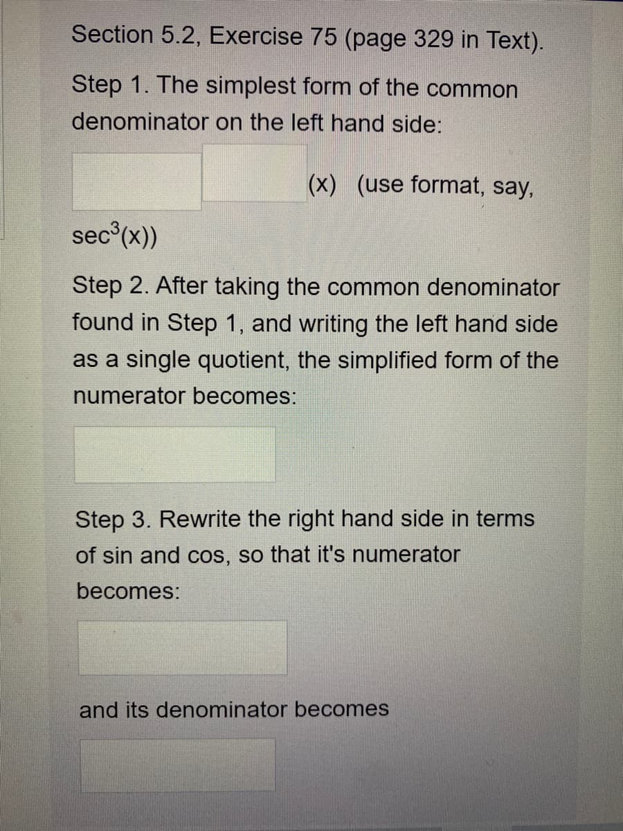Section 5.2, Exercise 75 (page 329 in Text).
Step 1. The simplest form of the common
denominator on the left hand side:
(x) (use format, say,
sec (x))
Step 2. After taking the common denominator
found in Step 1, and writing the left hand side
as a single quotient, the simplified form of the
numerator becomes:
Step 3. Rewrite the right hand side in terms
of sin and cos, so that it's numerator
becomes:
and its denominator becomes
