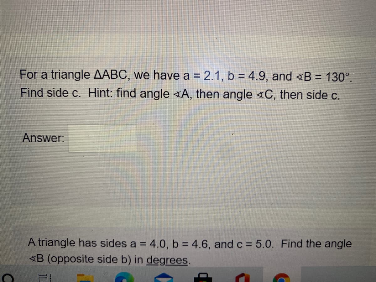 For a triangle AABC, we have a = 2.1, b = 4.9, and B = 130°.
%3D
Find side c. Hint: find angle «A, then angle «C, then side c.
Answer:
A triangle has sides a = 4.0, b 4.6, and c = 5.0. Find the angle
B (opposite side b) in degrees.
%3D
