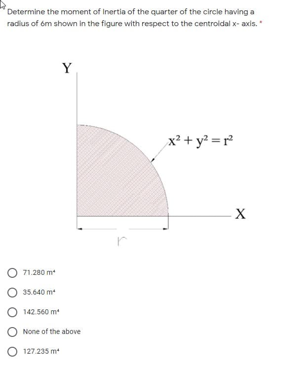 Determine the moment of Inertia of the quarter of the circle having a
radius of óm shown in the figure with respect to the centroidal x- axis. *
Y
x² + y? = r²
X
r
71.280 m4
O 35.640 m
O 142.560 m
None of the above
127.235 m
