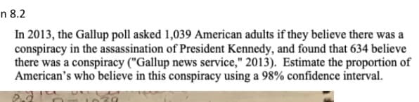 n 8.2
In 2013, the Gallup poll asked 1,039 American adults if they believe there was a
conspiracy in the assassination of President Kennedy, and found that 634 believe
there was a conspiracy ("Gallup news service," 2013). Estimate the proportion of
American's who believe in this conspiracy using a 98% confidence interval.
