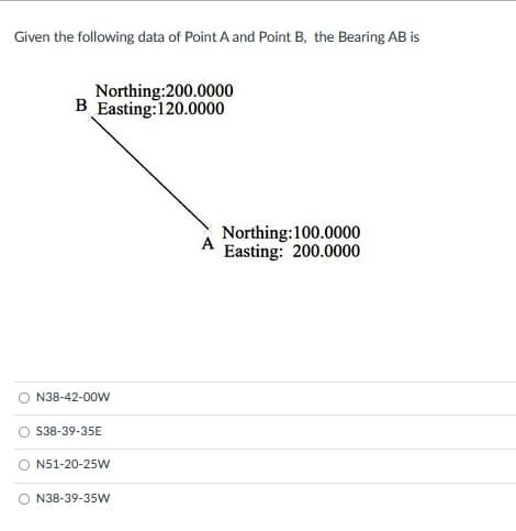 Given the following data of Point A and Point B, the Bearing AB is
Northing:200.0000
B Easting:120.0000
Northing:100.0000
A
Easting: 200.0000
N38-42-00W
O S38-39-35E
N51-20-25W
O N38-39-35W
