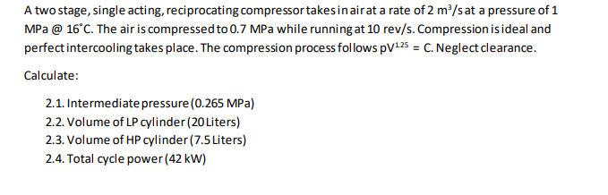 A two stage, single acting, reciprocating compressor takes in air at a rate of 2 m³/s at a pressure of 1
MPa @ 16°C. The air is compressed to 0.7 MPa while running at 10 rev/s. Compression is ideal and
perfect intercooling takes place. The compression process follows PV¹25 = C. Neglect clearance.
Calculate:
2.1. Intermediate pressure (0.265 MPa)
2.2. Volume of LP cylinder (20 Liters)
2.3. Volume of HP cylinder (7.5 Liters)
2.4. Total cycle power (42 kW)