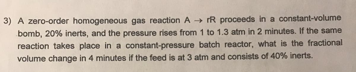 3) A zero-order homogeneous gas reaction A rR proceeds in a constant-volume
bomb, 20% inerts, and the pressure rises from 1 to 1.3 atm in 2 minutes. If the same
reaction takes place in a constant-pressure batch reactor, what is the fractional
volume change in 4 minutes if the feed is at 3 atm and consists of 40% inerts.
