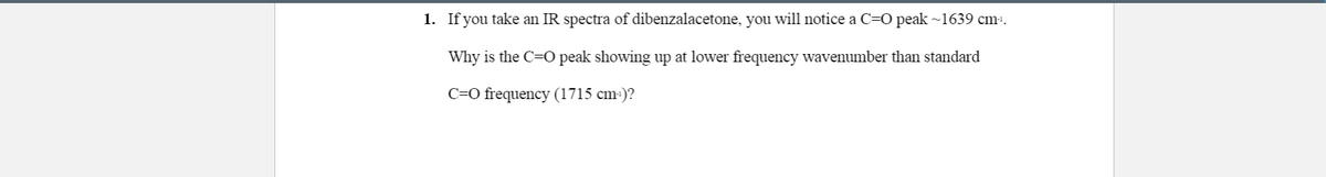 1. If you take an IR spectra of dibenzalacetone, you will notice a C=O peak ~1639 cm-.
Why is the C=O peak showing up at lower frequency wavenumber than standard
C=O frequency (1715 cm:)?
