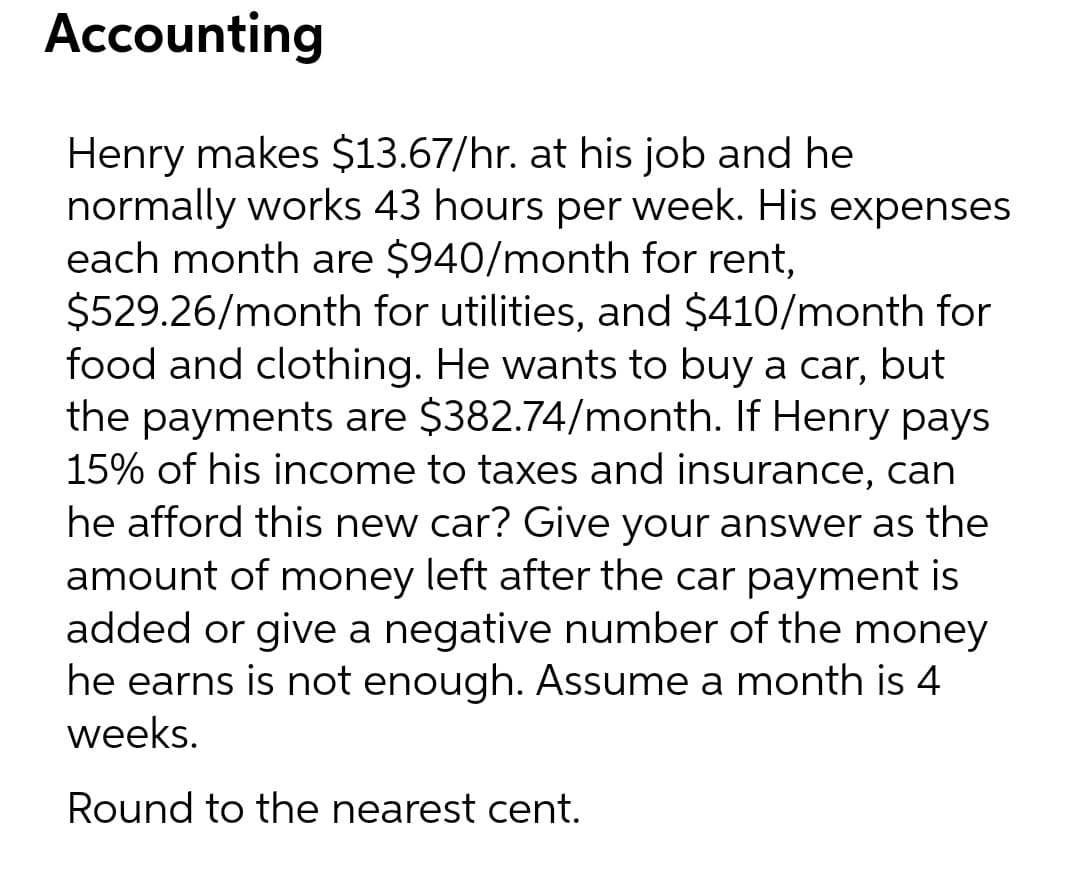 Accounting
Henry makes $13.67/hr. at his job and he
normally works 43 hours per week. His expenses
each month are $940/month for rent,
$529.26/month for utilities, and $410/month for
food and clothing. He wants to buy a car, but
the payments are $382.74/month. If Henry pays
15% of his income to taxes and insurance, can
he afford this new car? Give your answer as the
amount of money left after the car payment is
added or give a negative number of the money
he earns is not enough. Assume a month is 4
weeks.
Round to the nearest cent.
