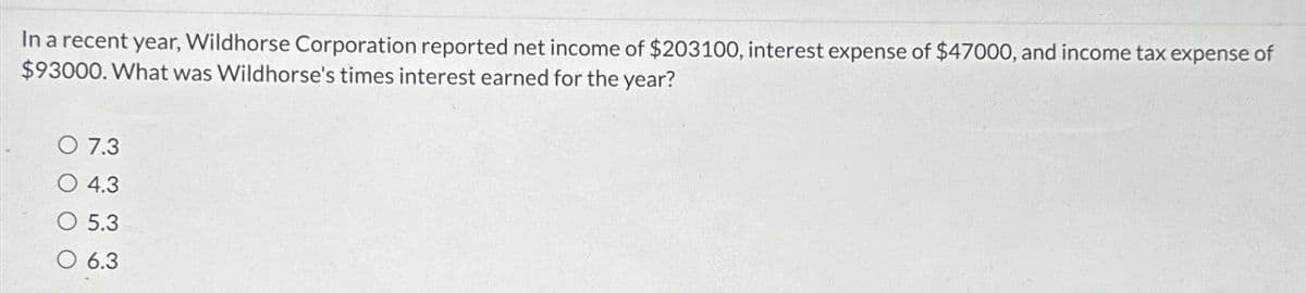 In a recent year, Wildhorse Corporation reported net income of $203100, interest expense of $47000, and income tax expense of
$93000. What was Wildhorse's times interest earned for the year?
O 7.3
4.3
5.3
6.3