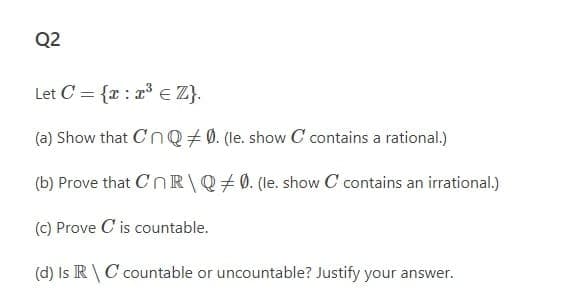 Q2
Let C = {x : r E Z}.
(a) Show that CnQ + 0. (le. show C contains a rational.)
(b) Prove that CnR\Q#0. (le. show C contains an irrational.)
(c) Prove C is countable.
(d) Is R \ C countable or uncountable? Justify your answer.
