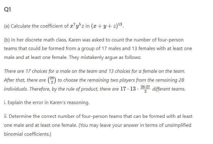 Q1
(a) Calculate the coefficient of x'yz in (x+y+2)13,
(b) In her discrete math class, Karen was asked to count the number of four-person
teams that could be formed from a group of 17 males and 13 females with at least one
male and at least one female. They mistakenly argue as follows:
There are 17 choices for a male on the team and 13 choices for a female on the team.
After that, there are () to choose the remaining two players from the remaining 28
individuals. Therefore, by the rule of product, there are 17 · 13-
28-27
different teams.
i. Explain the error in Karen's reasoning.
ii. Determine the correct number of four-person teams that can be formed with at least
one male and at least one female. (You may leave your answer in terms of unsimplified
binomial coefficients.)
