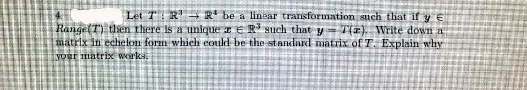 Let T: R'→R' be a linear transformation such that if y E
Range(T) then there is a unique a E R' such that y = T(r). Write down a
matrix in echelon form which could be the standard matrix of T. Explain why
4.
your matrix works.
