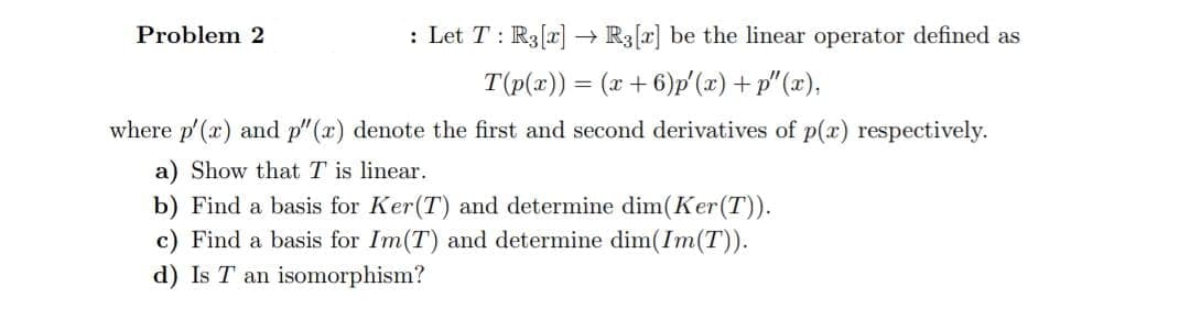 Problem 2
: Let T: R3[x]
R3[x] be the linear operator defined as
T(p(x)) = (x+6)p (x)+ p"(x),
where p'(x) and p"(x) denote the first and second derivatives of p(x) respectively.
a) Show that T is linear.
b) Find a basis for Ker(T) and determine dim(Ker(T)).
c) Find a basis for Im(T) and determine dim(Im(T)).
d) Is T an isomorphism?
