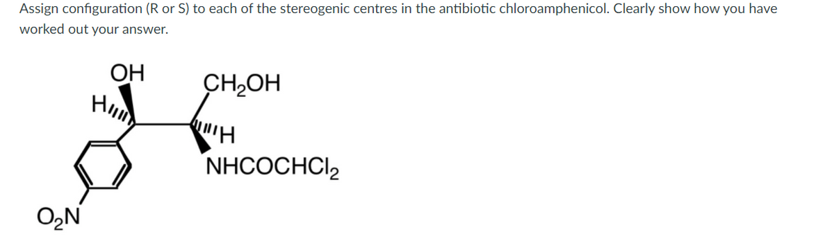 Assign configuration (R or S) to each of the stereogenic centres in the antibiotic chloroamphenicol. Clearly show how you have
worked out your answer.
ОН
H
CH,OH
NHCOCHCI,
O,N
