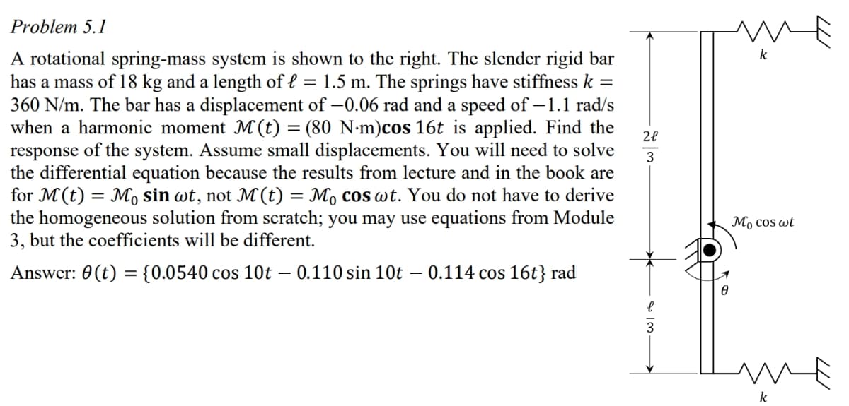 Problem 5.1
A rotational spring-mass system is shown to the right. The slender rigid bar
has a mass of 18 kg and a length of { = 1.5 m. The springs have stiffness k =
360 N/m. The bar has a displacement of –0.06 rad and a speed of –1.1 rad/s
when a harmonic moment M (t) = (80 N·m)cos 16t is applied. Find the
response of the system. Assume small displacements. You will need to solve
the differential equation because the results from lecture and in the book are
for M(t) = M sin wt, not M (t) = Mo cos wt. You do not have to derive
the homogeneous solution from scratch; you may use equations from Module
3, but the coefficients will be different.
k
-
3
Мо cos ot
Answer: 0 (t) = {0.0540 cos 10t – 0.110 sin 10t
0.114 cos 16t} rad
k
