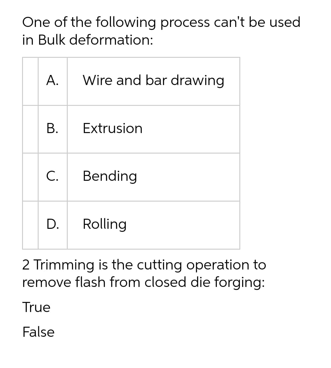 One of the following process can't be used
in Bulk deformation:
А.
Wire and bar drawing
Extrusion
С.
Bending
D.
Rolling
2 Trimming is the cutting operation to
remove flash from closed die forging:
True
False
B.
