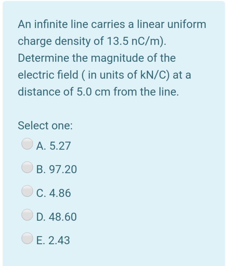 An infinite line carries a linear uniform
charge density of 13.5 nC/m).
Determine the magnitude of the
electric field ( in units of kN/C) at a
distance of 5.0 cm from the line.
Select one:
A. 5.27
B. 97.20
C. 4.86
D. 48.60
E. 2.43
