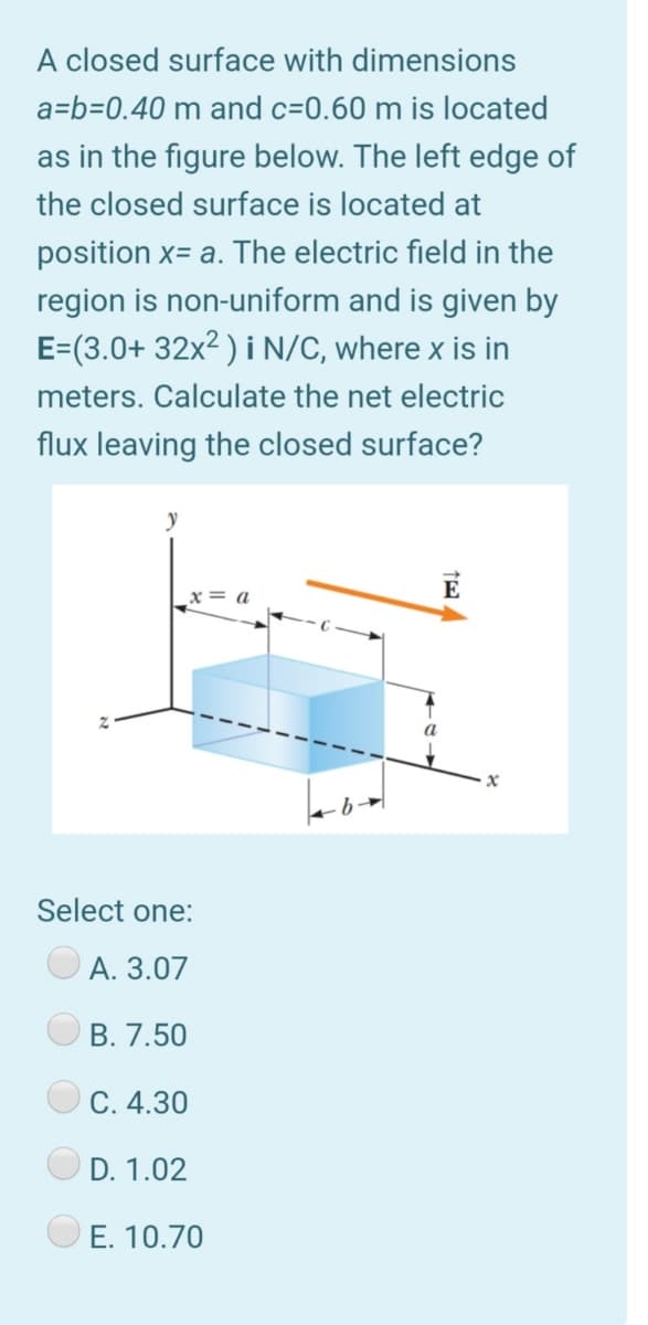 A closed surface with dimensions
a=b=0.40 m and c=0.60 m is located
as in the figure below. The left edge of
the closed surface is located at
position x= a. The electric field in the
region is non-uniform and is given by
E=(3.0+ 32x2 ) i N/C, where x is in
meters. Calculate the net electric
flux leaving the closed surface?
E
Select one:
A. 3.07
В. 7.50
С. 4.30
D. 1.02
E. 10.70
