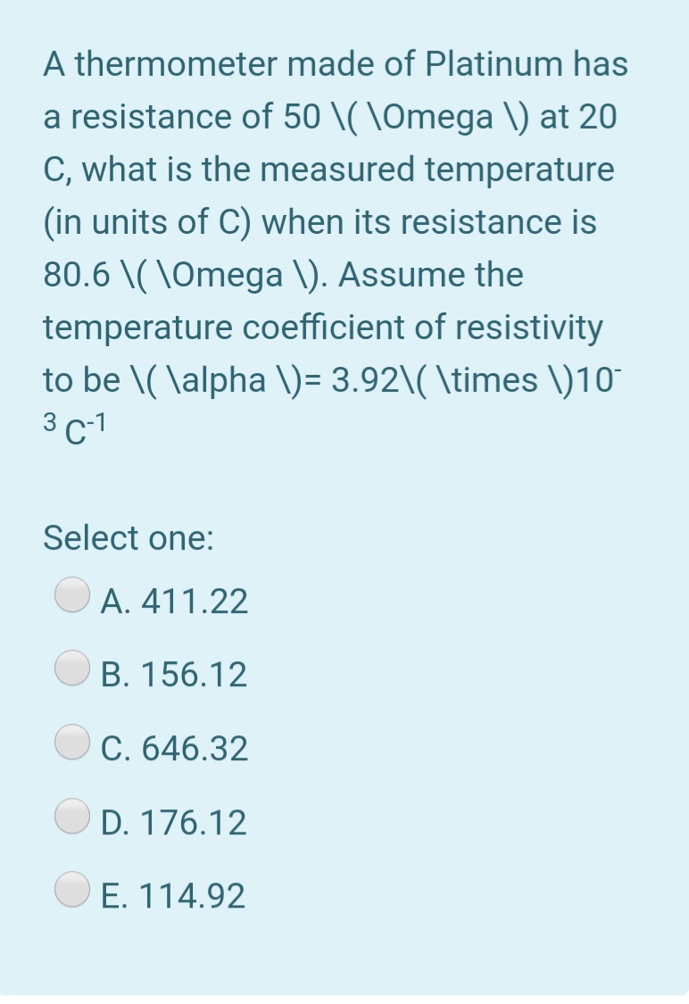 A thermometer made of Platinum has
a resistance of 50 \( \Omega \) at 20
C, what is the measured temperature
(in units of C) when its resistance is
80.6 \( \Omega \). Assume the
temperature coefficient of resistivity
to be \( \alpha \)= 3.92\( \times \)10°
3 c-1
Select one:
A. 411.22
B. 156.12
C. 646.32
D. 176.12
E. 114.92

