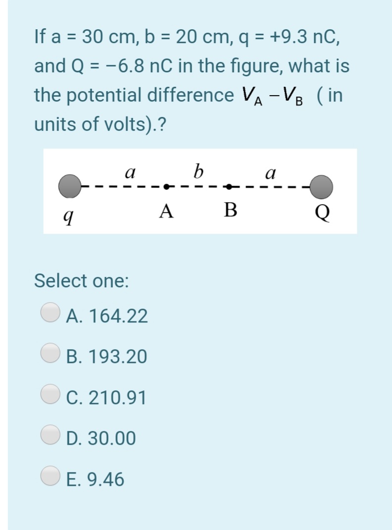If a = 30 cm, b = 20 cm, q = +9.3 nC,
%3D
and Q = -6.8 nC in the figure, what is
the potential difference VA -VB (in
units of volts).?
a
b
a
A
В
Select one:
A. 164.22
B. 193.20
C. 210.91
D. 30.00
E. 9.46
