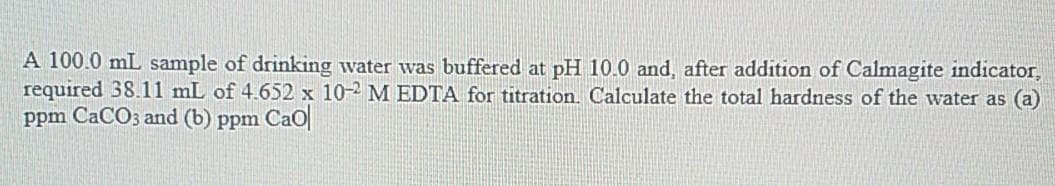 A 100.0 mL sample of drinking water was buffered at pH 10.0 and, after addition of Calmagite indicator,
required 38.11 mL of 4.652 x 10-2 M EDTA for titration. Calculate the total hardness of the water as (a)
ppm CaCO3 and (b) ppm CaO|
