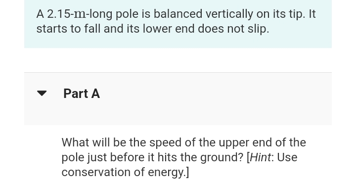 A 2.15-m-long pole is balanced vertically on its tip. It
starts to fall and its lower end does not slip.
Part A
What will be the speed of the upper end of the
pole just before it hits the ground? [Hint: Use
conservation of energy.]