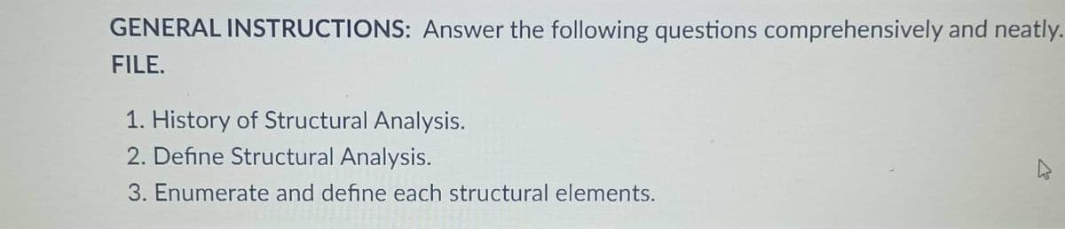 GENERAL INSTRUCTIONS: Answer the following questions comprehensively and neatly.
FILE.
1. History of Structural Analysis.
2. Define Structural Analysis.
3. Enumerate and define each structural elements.
A