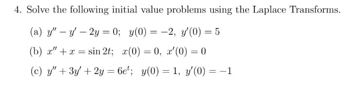 4. Solve the following initial value problems using the Laplace Transforms.
(a) y" - y' - 2y = 0; y(0) = -2, y'(0) = 5
(b) x"+ x = sin 2t; x(0)=0, x'(0) = 0
(c) y" + 3y + 2y =6et; y(0) = 1, y'(0) = -1