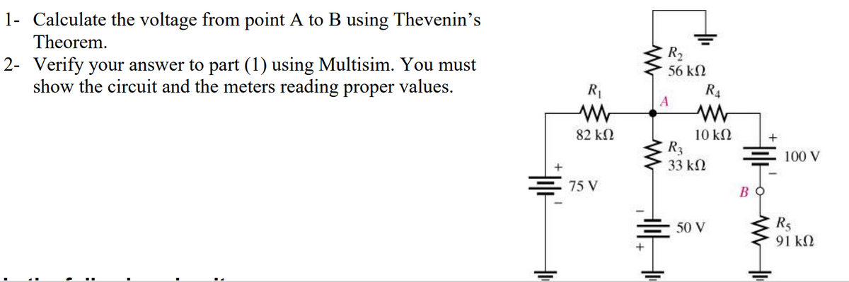 1- Calculate the voltage from point A to B using Thevenin's
Theorem.
2- Verify your answer to part (1) using Multisim. You must
show the circuit and the meters reading proper values.
;
R₁
M
82 ΚΩ
=75 V
R₂
56 ΚΩ
A
R4
ww
10 ΚΩ
R3
33 ΚΩ
= 50 V
Во
+
www
100 V
R5
91 ΚΩ
