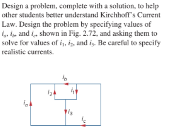 Design a problem, complete with a solution, to help
other students better understand Kirchhoff's Current
Law. Design the problem by specifying values of
iasi, and i shown in Fig. 2.72, and asking them to
solve for values of i, iz, and is. Be careful to specify
realistic currents.
ia
124
10
13