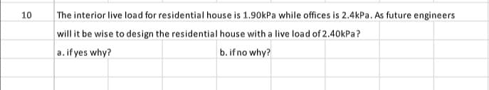 10
The interior live load for residential house is 1.90kPa while offices is 2.4kPa. As future engineers
will it be wise to design the residential house with a live load of 2.40kPa?
a. if yes why?
b. if no why?