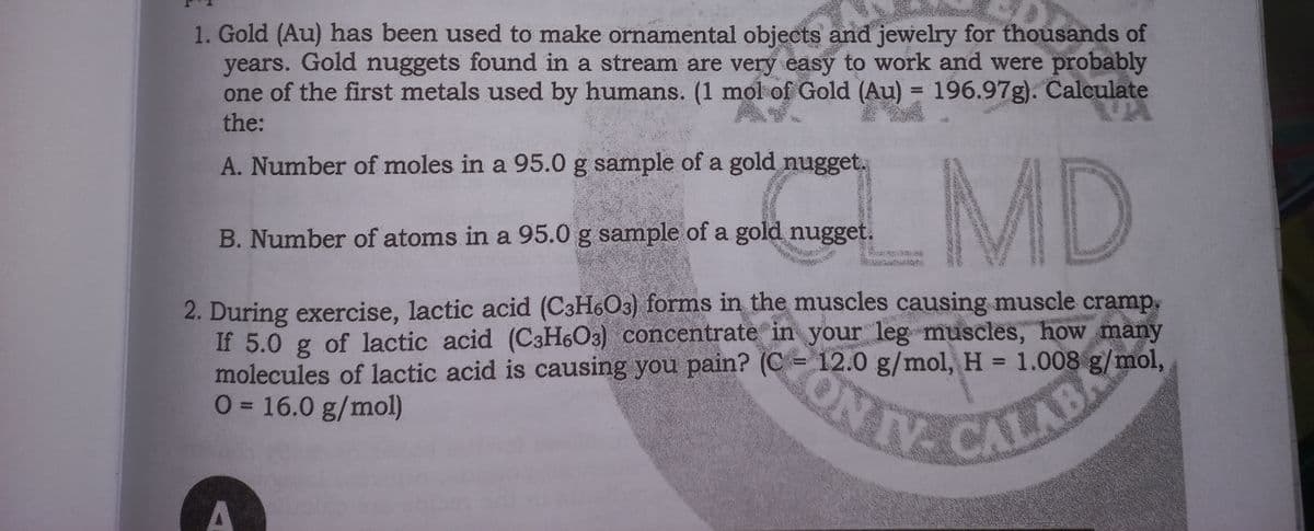 1. Gold (Au) has been used to make ornamental objects and jewelry for thousands of
years. Gold nuggets found in a stream are very easy to work and were probably
one of the first metals used by humans. (1 mol of Gold (Au) = 196.97g). Calculate
the:
1 MD
A. Number of moles in a 95.0 g sample of a gold nugget,
B. Number of atoms in a 95.0 g sample of a gold nugget.
2. During exercise, lactic acid (C3H6O3) forms in the muscles causing muscle cramp.
If 5.0 g of lactic acid (C3H6O3) concentrate in your leg muscles, how many
molecules of lactic acid is causing you pain? (C =
0= 16.0 g/mol)
12.0g/mol, H = 1.008 g/mol,
TE CALABE
A
