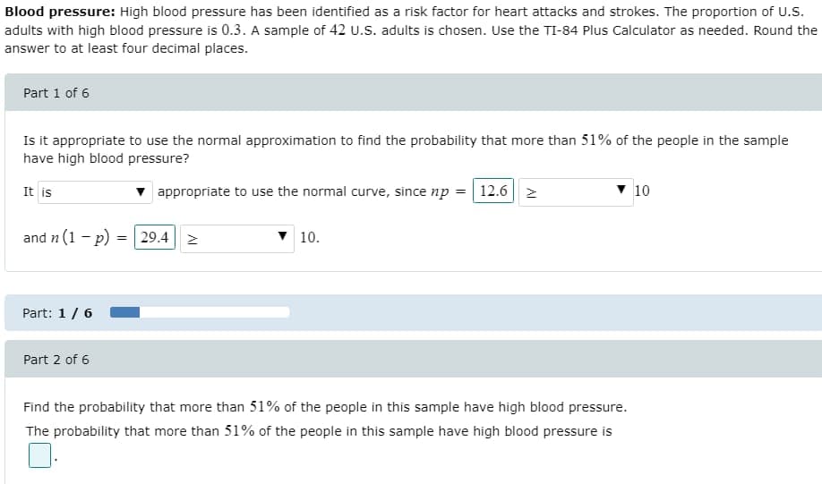 Blood pressure: High blood pressure has been identified as a risk factor for heart attacks and strokes. The proportion of U.S.
adults with high blood pressure is 0.3. A sample of 42 u.S. adults is chosen. Use the TI-84 Plus Calculator as needed. Round the
answer to at least four decimal places.
Part 1 of 6
Is it appropriate to use the normal approximation to find the probability that more than 51% of the people in the sample
have high blood pressure?
It is
v appropriate to use the normal curve, since np = | 12.6 | 2
v 10
and n (1 - p) = 29.4| 2
v 10.
Part: 1/ 6
Part 2 of 6
Find the probability that more than 51% of the people in this sample have high blood pressure.
The probability that more than 51% of the people in this sample have high blood pressure is

