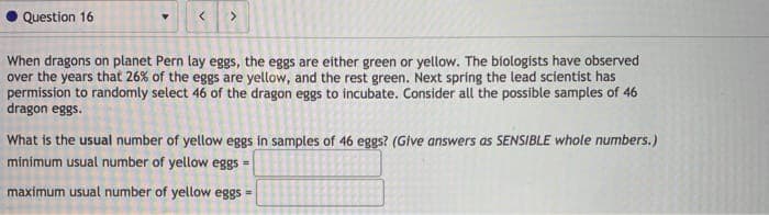 Question 16
<.
When dragons on planet Pern lay eggs, the eggs are either green or yellow. The biologists have observed
over the years that 26% of the eggs are yellow, and the rest green. Next spring the lead scientist has
permission to randomly select 46 of the dragon eggs to incubate. Consider all the possible samples of 46
dragon eggs.
What is the usual number of yellow eggs in samples of 46 eggs? (Give answers as SENSIBLE whole numbers.)
minimum usual number of yellow eggs =
maximum usual number of yellow eggs =

