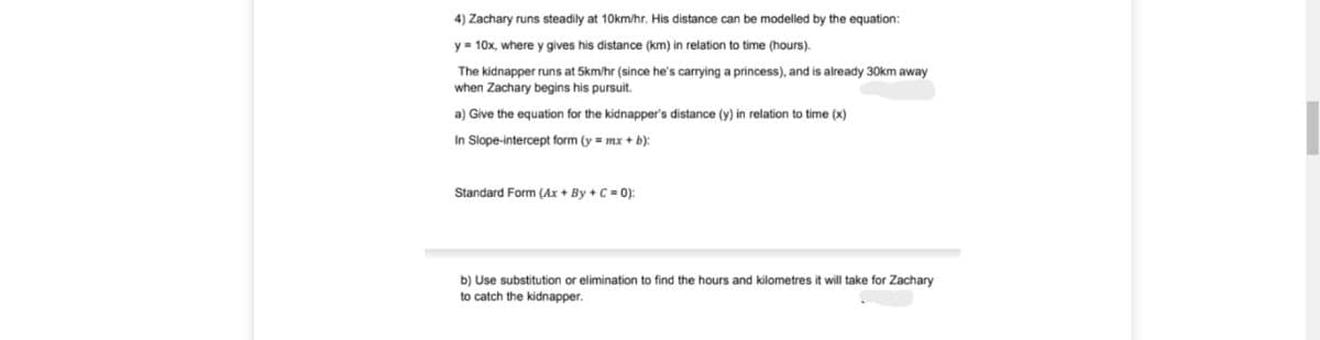 4) Zachary runs steadily at 10km/hr. His distance can be modelled by the equation:
y = 10x, where y gives his distance (km) in relation to time (hours).
The kidnapper runs at 5km/hr (since he's carrying a princess), and is already 30km away
when Zachary begins his pursuit.
a) Give the equation for the kidnapper's distance (y) in relation to time (x)
In Slope-intercept form (y = mx + b):
Standard Form (Ax + By + C = 0):
b) Use substitution or elimination to find the hours and kilometres it will take for Zachary
to catch the kidnapper.
