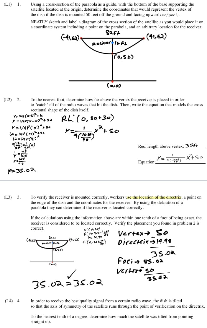 (L1) 1.
Using a cross-section of the parabola as a guide, with the bottom of the base supporting the
satellite located at the origin, determine the coordinates that would represent the vertex of
the dish if the dish is mounted 50 feet off the ground and facing upward (see figure 2).
NEATLY sketch and label a diagram of the cross section of the satellite as you would place it on
a coordinate system including a point on the parabola, and an arbitrary location for the receiver.
8aft
(-41.c2)-
(4,62)
Recicuer/a FL
Co0)
To the nearest foot, determine how far above the vertex the receiver is placed in order
to "catch" all of the radio waves that hit the dish. Then, write the equation that models the cross
sectional shape of the dish itself.
(L2) 2.
Y= 1/4r (x-h)*4k
RL:(0, so+30)
Lx*+ so
Y=1/4PC×)*s s.
シニ
Ja = 14P(91)*
Rec. length above vertex; 3Sft
Equation:
P=35.02
To verify the receiver is mounted correctly, workers use the location of the directrix, a point on
the edge of the dish and the coordinates for the receiver. By using the definition of a
parabola they can determine if the receiver is located correctly.
(L3) 3.
If the calculations using the information above are within one tenth of a foot of being exact, the
receiver is considered to be located correctly. Verify the placement you found in problem 2 is
correct.
vicoiso)
E 19.18 19
F:(0,so
Vertex> O
Directries14.98
gaft
(41.42)
(4662)
Recieer F
(0,56)
35.02
Foci+ es. 0a
verhero so
35.62
35.02=35.02
(L4) 4.
In order to receive the best quality signal from a certain radio wave, the dish is tilted
so that the axis of symmetry of the satellite runs through the point of verification on the directrix.
To the nearest tenth of a degree, determine how much the satellite was tilted from pointing
straight up.
