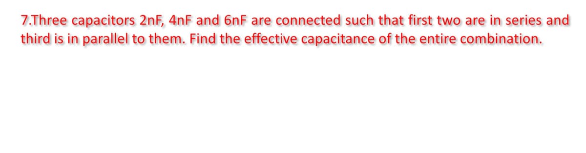 7.Three capacitors 2nF, 4nF and 6nF are connected such that first two are in series and
third is in parallel to them. Find the effective capacitance of the entire combination.
