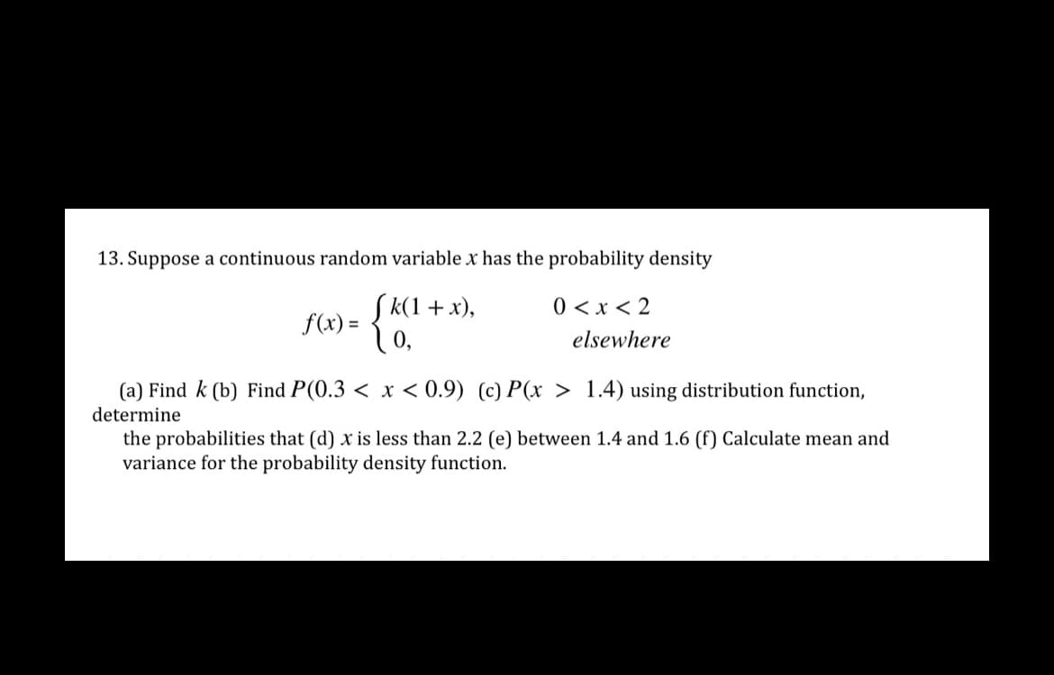 13. Suppose a continuous random variable x has the probability density
Sk(1 + x),
f(x) =
0 <x < 2
elsewhere
(a) Find k (b) Find P(0.3 < x < 0.9) (c) P(x > 1.4) using distribution function,
determine
the probabilities that (d) x is less than 2.2 (e) between 1.4 and 1.6 (f) Calculate mean and
variance for the probability density function.
